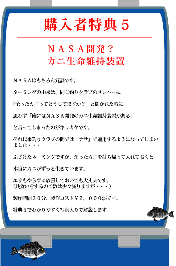 特典５【ＮＡＳＡ開発？カニ生命維持装置】ＮＡＳＡはもちろん冗談です。ネーミングの由来は、同じ釣りクラブのメンバーに「余ったカニってどうしてますか？」と聞かれた時に、思わず「俺にはＮＡＳＡ開発のカニ生命維持装置がある」と言ってしまったのがキッカケです。それ以来釣りクラブの間では「ナサ」で通用するようになってしまいました・・・ふざけたネーミングですが、余ったカニを持ち帰って入れておくと本当にカニがずっと生きています。エサもやらずに放置しておいても大丈夫です。（共食いをするので数は少々減りますが・・・）製作時間３０分、製作コスト￥２，０００弱です。特典５でわかりやすく写真入りで解説します