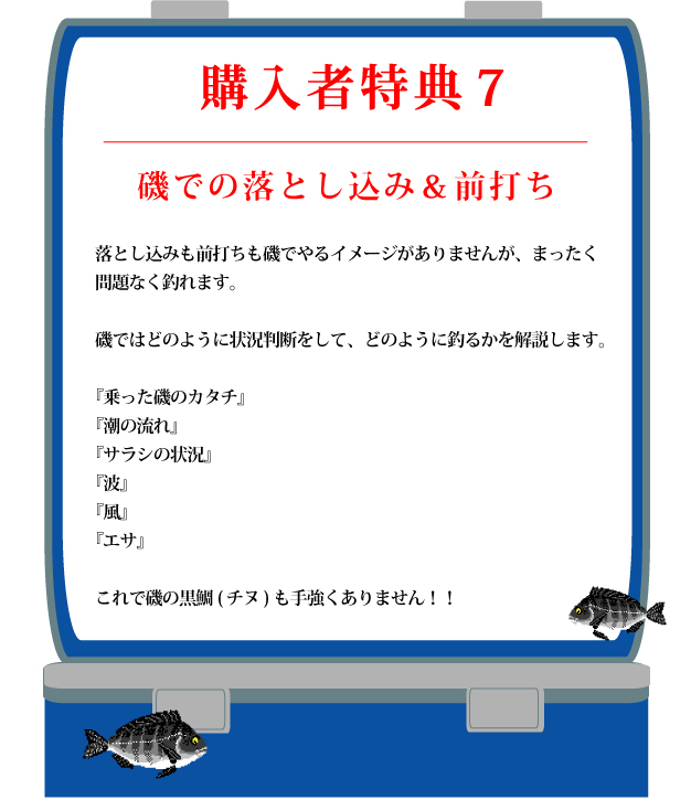 特典７【磯での落とし込み＆前打ち】落とし込みも前打ちも磯でやるイメージがありませんが、まったく問題なく釣れます。磯ではどのように状況判断をして、どのように釣るかを解説します。『乗った磯のカタチ』『潮の流れ』『サラシの状況』『波』『風』『エサ』これで磯の黒鯛(チヌ)も手強くありません！！　このマニュアルはご購入いただいて終わりではありません。ご購入いただいた後さらに実用的な情報をお届けしていきます。『各地の黒鯛(チヌ)釣りポイント』『遠征先の情報の入手方法』『あなたのＨＰ・ブログ・mixi・メルマガのご紹介』『冬のシーズンについて』などなど、即戦力情報をお届けします。このマニュアルの構成をご紹介します。