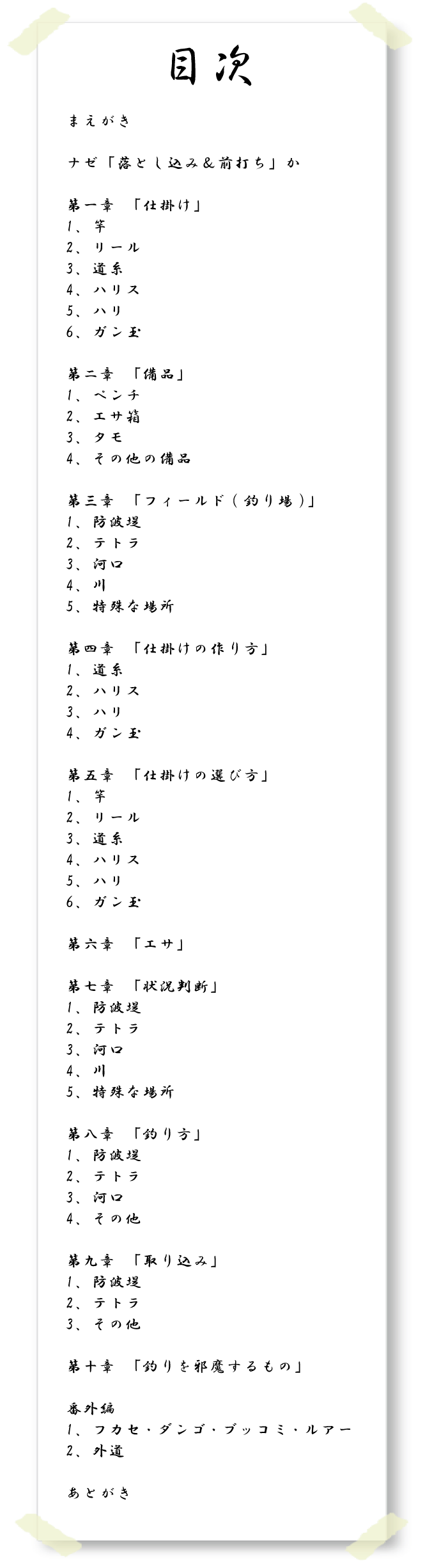 【目次】まえがき　ナゼ「落とし込み＆前打ち」か　第一章　「仕掛け」１、竿　2、リール　3、道糸　4、ハリス　5、ハリ　6、ガン玉　第二章「備品」1、ペンチ　2、エサ箱　3、タモ　4、その他の備品　第三章　「フィールド(釣り場)」1、防波堤　2、テトラ　3、河口　4、川　5、特殊な場所　第四章「仕掛けの作り方」1、道糸　2、ハリス　3、ハリ　4、ガン玉　第五章「仕掛けの選び方」1、竿　2、リール　3、道糸　4、ハリス　5、ハリ　6、ガン玉　第六章「エサ」　第七章「状況判断」1、防波堤　2、テトラ　3、河口　4、川　5、特殊な場所　第八章「釣り方」1、防波堤　2、テトラ　3、河口　4、その他　第九章「取り込み」1、防波堤　2、テトラ　3、その他　第十章「釣りを邪魔するもの」番外編　1、フカセ・ダンゴ・ブッコミ・ルアー　2、外道　あとがき