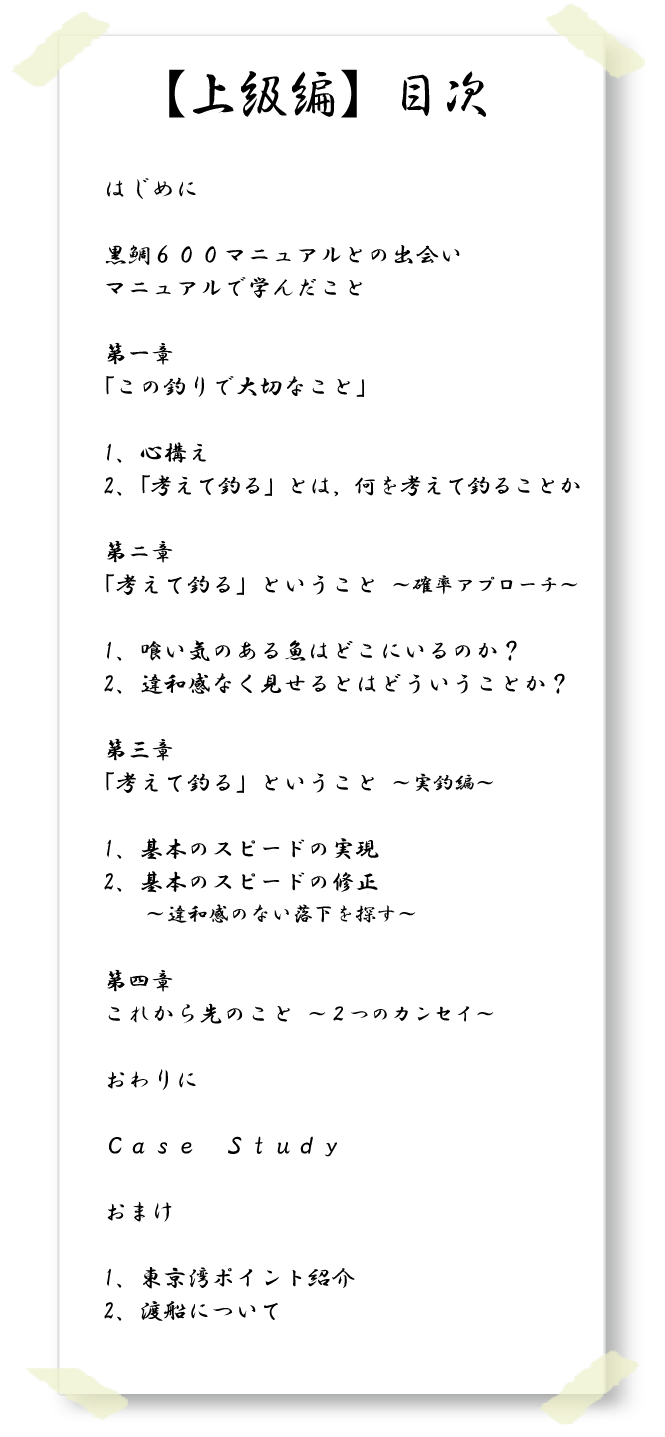【上級編】目次　はじめに　黒鯛６００マニュアルとの出会い　マニュアルで学んだこと　第一章「この釣りで大切なこと」　1、心構え　2、「考えて釣る」とは何を考えて釣ることか　第二章「考えて釣る」ということ　確率アプローチ　1、喰い気のある魚はどこにいるのか？　2、違和感なく見せるとはどういうことか？　第三章「考えて釣る」ということ　実釣編　1、基本のスピードの実現　2、基本のスピードの修正　違和感のない落下を探す　第四章これから先のこと　２つのカンセイ　おわりに　ＣａｓｅＳｔｕｄｙ　おまけ　1、東京湾ポイント紹介　2、渡船について