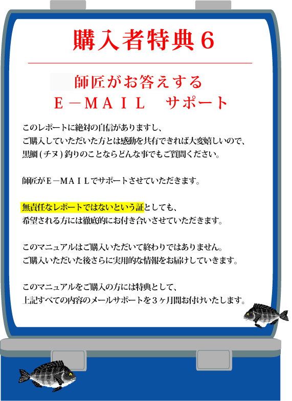 特典６【Ｅ?ＭＡＩＬ　サポート】このレポートに絶対の自信がありますし、ご購入していただいた方とは感動を共有できれば大変嬉しいので、黒鯛(チヌ)釣りのことならどんな事でもご質問ください。無責任なレポートではないという証としても、希望される方には徹底的にお付き合いさせていただきます。また、新しく発見した爆釣ポイントや釣り方、実績のあるポイントなど、希望される方にはメール配信もいたします。このマニュアルはご購入いただいて終わりではありません。ご購入いただいた後さらに実用的な情報をお届けしていきます。このマニュアルをご購入の方には特典として、上記すべての内容のメールサポートを３ヶ月間お付けいたします。