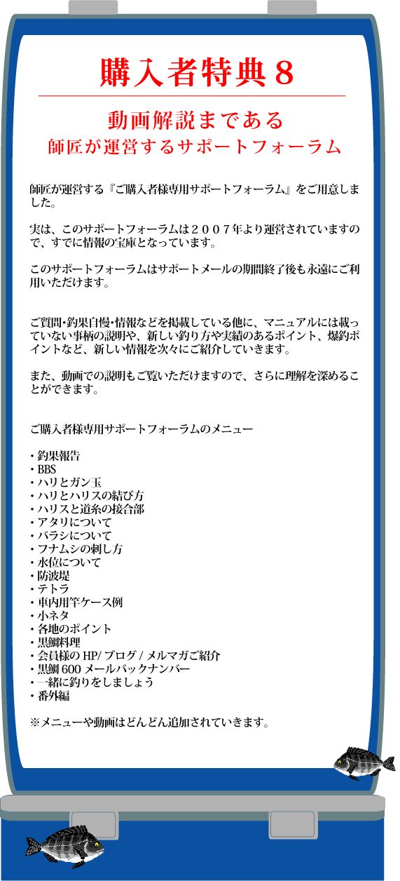 特典８　動画解説まであるサポートフォーラム　ご購入者様専用サポートフォーラムをご用意しました。　実は、このサポートフォーラムは２００７年より運営されていますので、すでに情報の宝庫となっています。　このサポートフォーラムはサポートメールの期間終了後も永遠にご利用いただけます。　ご質問・釣果自慢・情報などを掲載している他に、マニュアルには載っていない事柄の解説や、新しい釣り方や実績のあるポイント、爆超ポイントなど、新しい情報を次々にご紹介していきます。　また、動画での説明もご覧いただけますので、さらに理解を深めることができます。　ご購入者様専用サポートフォーラムのメニュー　釣果報告　ＢＢＳ　ハリとガン玉　ハリとハリスの結び方　ハリスと道糸の接合部　アタリについて　バラシについて　フナムシの刺し方　水位について　防波堤　テトラ　車内用竿ケース例　小ネタ　各地のポイント　黒鯛料理　会員様のＨＰ・ブログ・メルマガのご紹介　黒鯛６００メールバックナンバー　一緒に釣りをしましょう　番外編　メニューや動画はどんどん追加されていきます